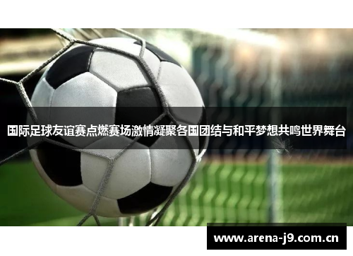 国际足球友谊赛点燃赛场激情凝聚各国团结与和平梦想共鸣世界舞台